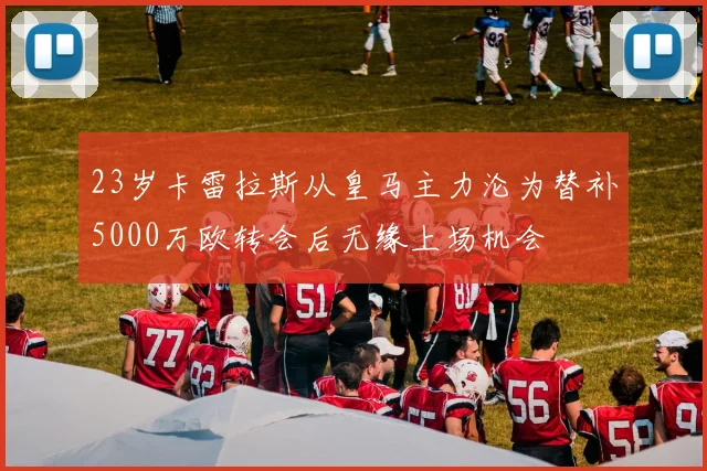 23岁卡雷拉斯从皇马主力沦为替补5000万欧转会后无缘上场机会