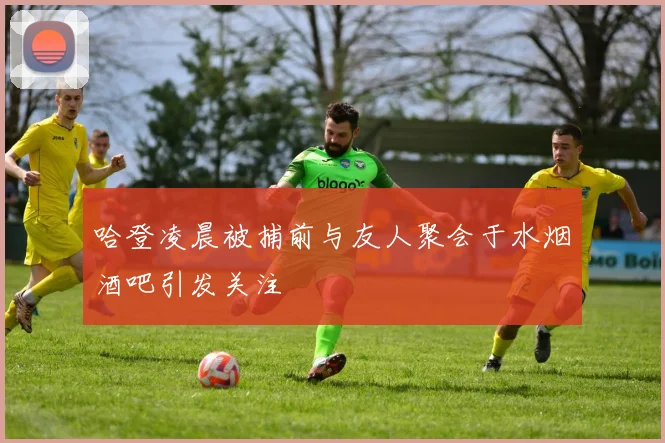哈登凌晨被捕前与友人聚会于水烟酒吧引发关注