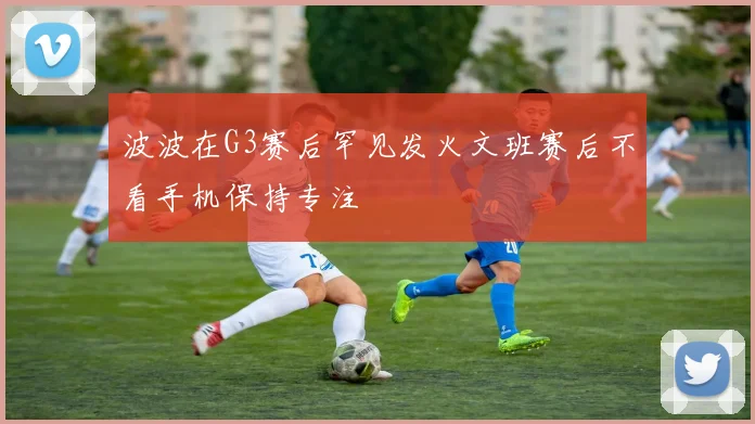 波波在G3赛后罕见发火文班赛后不看手机保持专注
