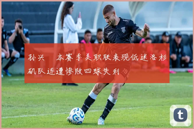 孙兴慜本赛季美职联表现低迷洛杉矶队连遭惨败四球失利