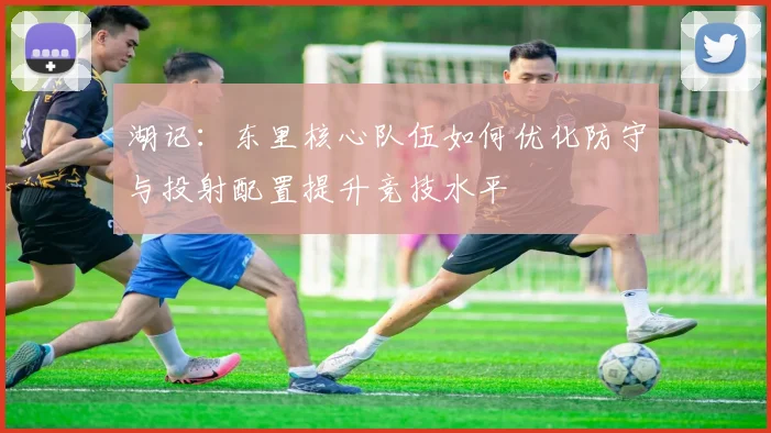 湖记：东里核心队伍如何优化防守与投射配置提升竞技水平