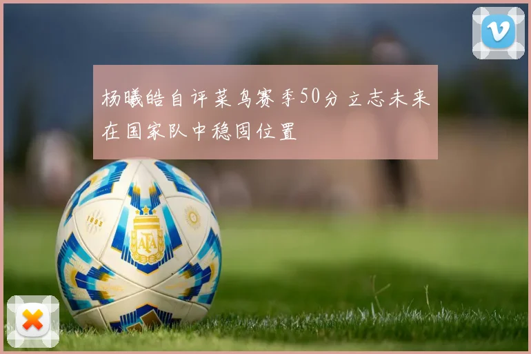 杨曦皓自评菜鸟赛季50分立志未来在国家队中稳固位置