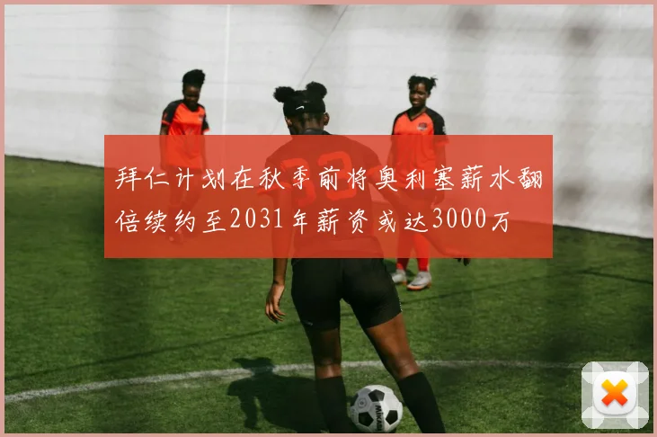 拜仁计划在秋季前将奥利塞薪水翻倍续约至2031年薪资或达3000万