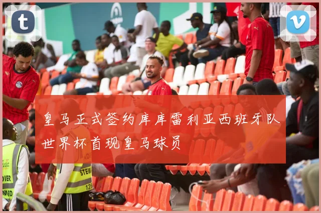 皇马正式签约库库雷利亚西班牙队世界杯首现皇马球员
