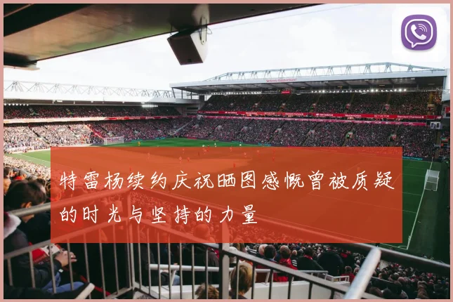 特雷杨续约庆祝晒图感慨曾被质疑的时光与坚持的力量