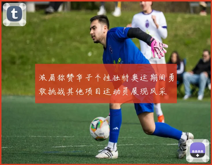 浓眉称赞华子个性独特奥运期间勇敢挑战其他项目运动员展现风采