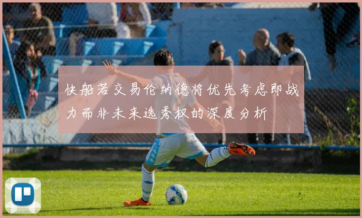 快船若交易伦纳德将优先考虑即战力而非未来选秀权的深度分析