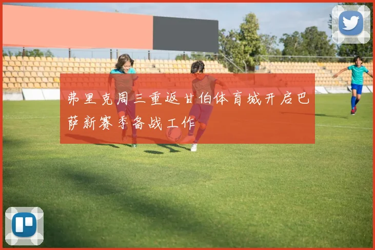 弗里克周三重返甘伯体育城开启巴萨新赛季备战工作