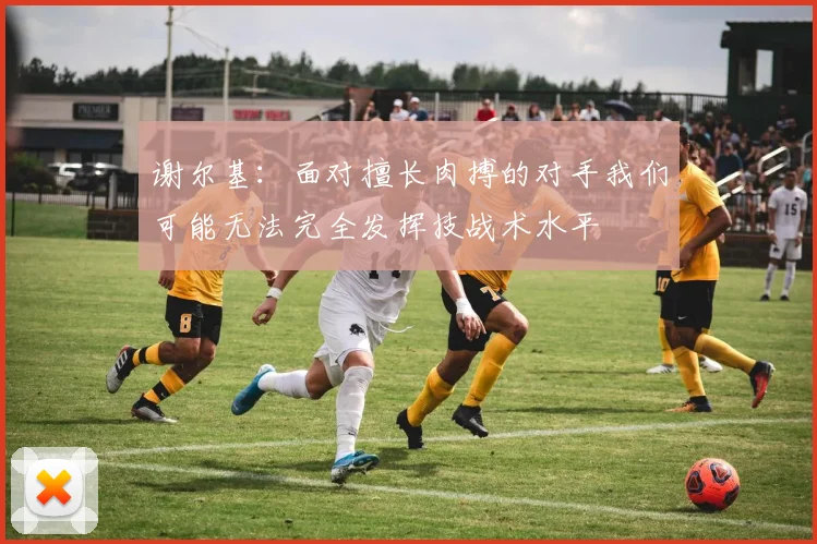 谢尔基：面对擅长肉搏的对手我们可能无法完全发挥技战术水平