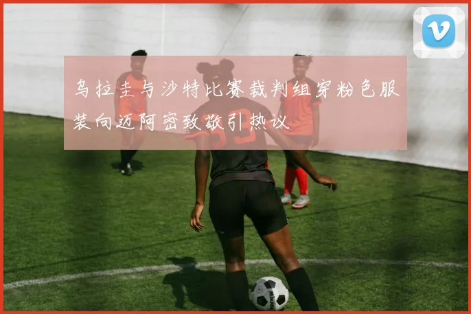乌拉圭与沙特比赛裁判组穿粉色服装向迈阿密致敬引热议