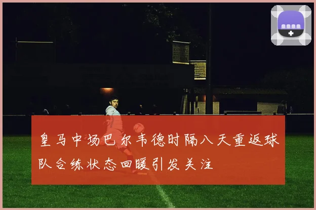 皇马中场巴尔韦德时隔八天重返球队合练状态回暖引发关注