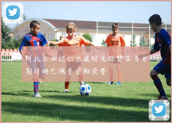阿扎尔回忆初出道时光称赞亚马尔期待姆巴佩夺金靴荣誉