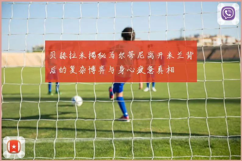 贝赫拉米揭秘马尔蒂尼离开米兰背后的复杂博弈与身心疲惫真相
