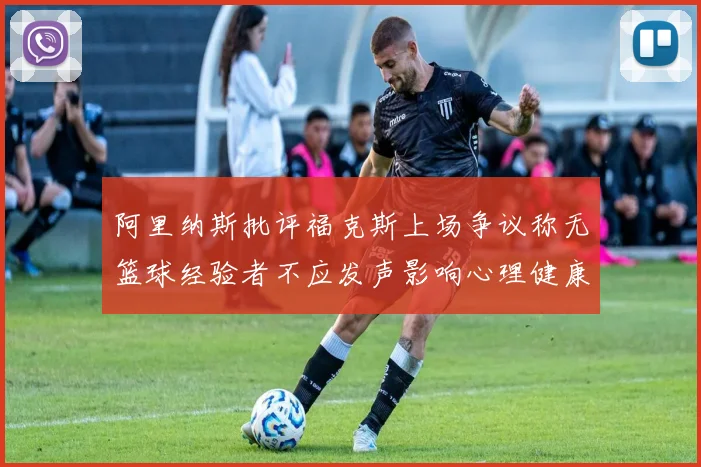 阿里纳斯批评福克斯上场争议称无篮球经验者不应发声影响心理健康