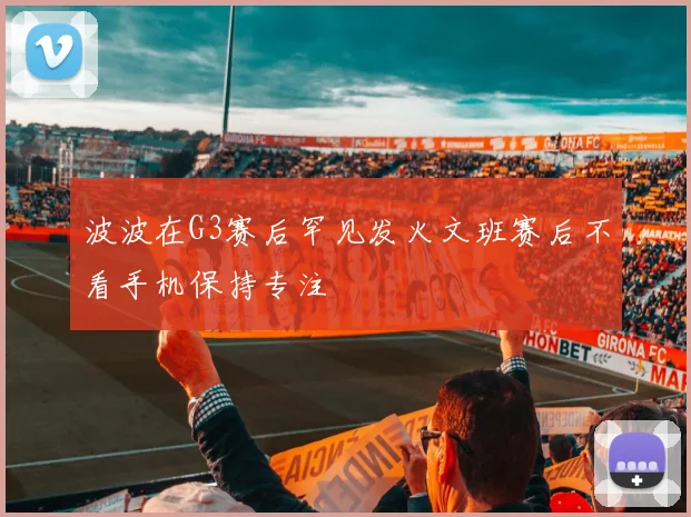 波波在G3赛后罕见发火文班赛后不看手机保持专注