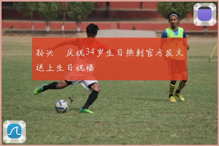 孙兴慜庆祝34岁生日热刺官方发文送上生日祝福