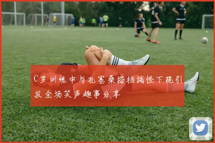 C罗训练中与孔塞桑搭档搞怪下跪引发全场笑声趣事分享