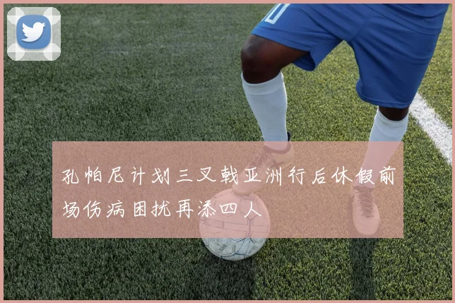 孔帕尼计划三叉戟亚洲行后休假前场伤病困扰再添四人