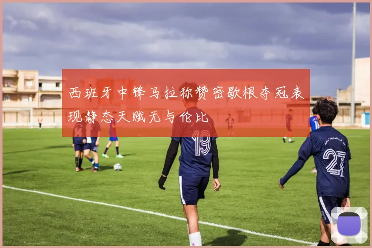 西班牙中锋马拉称赞密歇根夺冠表现静态天赋无与伦比