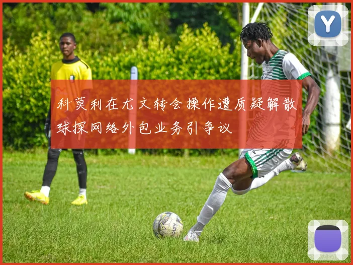 科莫利在尤文转会操作遭质疑解散球探网络外包业务引争议