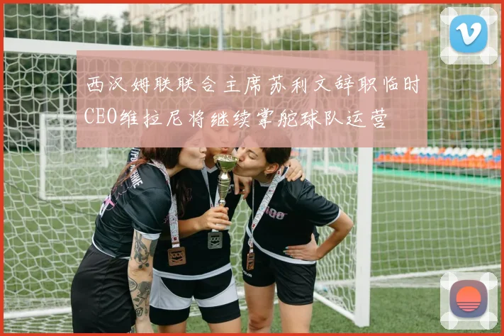 西汉姆联联合主席苏利文辞职临时CEO维拉尼将继续掌舵球队运营