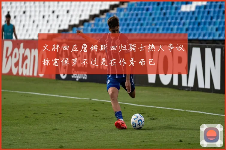 文胖回应詹姆斯回归骑士热火争议称富保罗不过是在作秀而已
