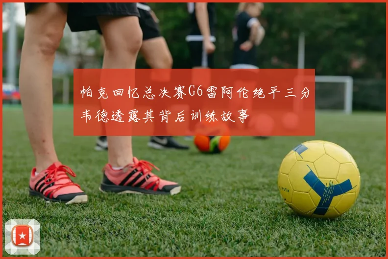 帕克回忆总决赛G6雷阿伦绝平三分韦德透露其背后训练故事