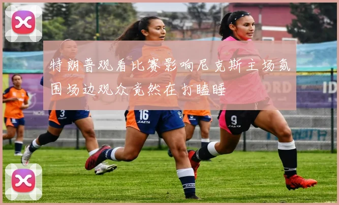 特朗普观看比赛影响尼克斯主场氛围场边观众竟然在打瞌睡