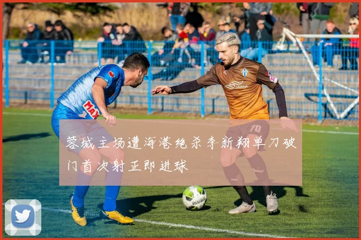 蓉城主场遭海港绝杀李新翔单刀破门首次射正即进球
