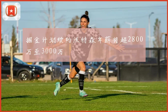 掘金计划续约沃特森年薪将超2800万至3000万